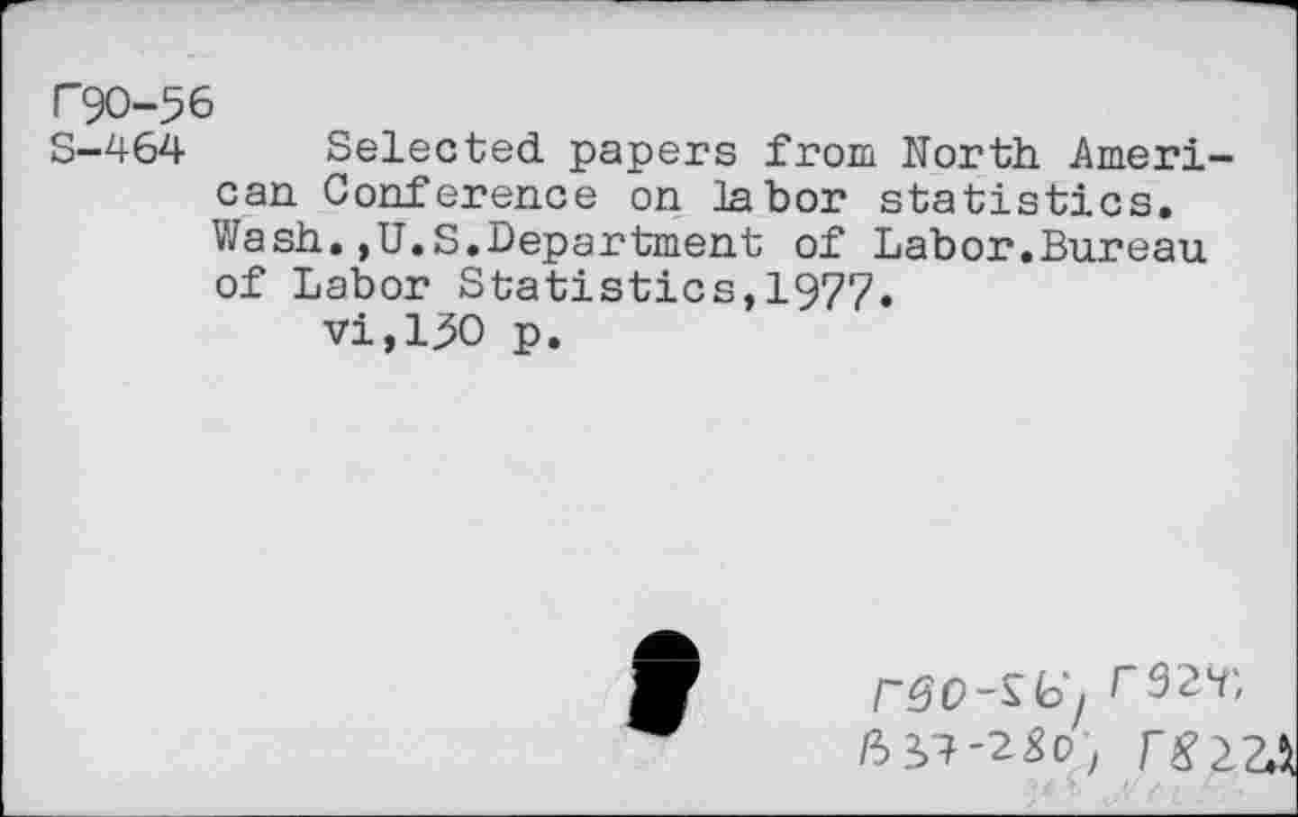 ﻿P9O-56
S-464 Selected papers from North American Conference on labor statistics. Wash.,U.S.Department of Labor.Bureau of Labor Statistics,1977.
vi,130 p.
rSO-^lo'j r32H't